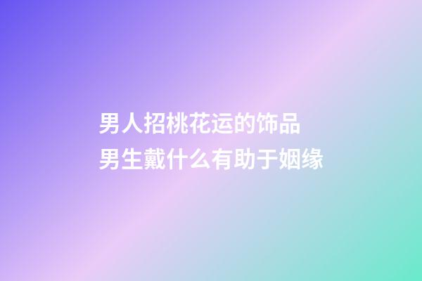 男人招桃花运的饰品 男生戴什么有助于姻缘